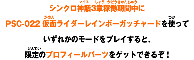 シンクロ神話3章稼働期間中にPSC-021 仮面ライダーレインボーガッチャードを使っていずれかのモードをプレイすると限定のプロフィールパーツをGETできるぞ!