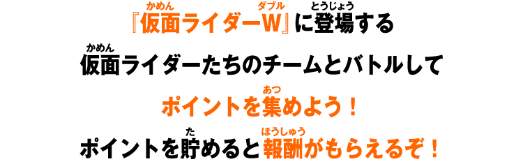 仮面ライダーW』に登場する仮面ライダーたちのチームとバトルしてポイントを集めよう!ポイントを貯めると報酬がもらえるぞ!