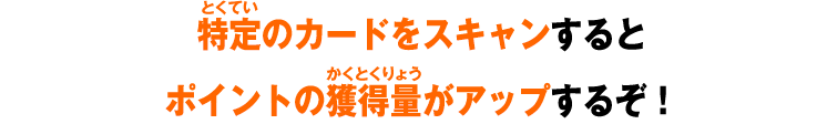 特定のカードをスキャンするとポイントの獲得量がアップするぞ！