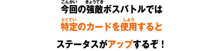 今回の強敵ボスバトルでは特定のカードを使用するとステータスがアップするぞ！