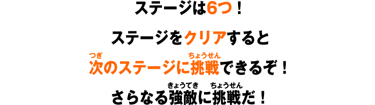 ステージは6つ！ステージをクリアすると次のステージに挑戦できるぞ！さらなる強敵に挑戦だ！