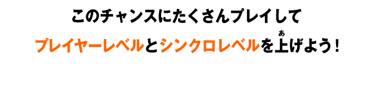 このチャンスにたくさんプレイしてプレイヤーレベルとシンクロレベルを上げよう！