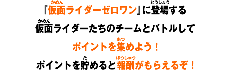 『仮面ライダーゼロワン』に登場する仮面ライダーたちのチームとバトルしてポイントを集めよう！ポイントを貯めると報酬がもらえるぞ！
