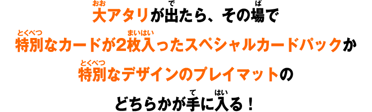 大アタリが出たら、その場で特別なカードが2枚入ったスペシャルカードパックか特別なデザインのプレイマットのどちらかが手に入る!