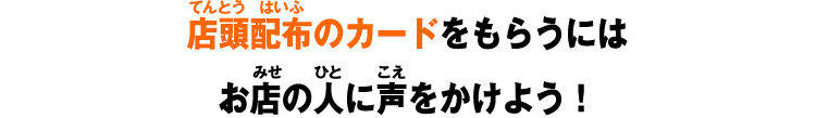 店頭配布のカードをもらうにはお店の人に声をかけよう！