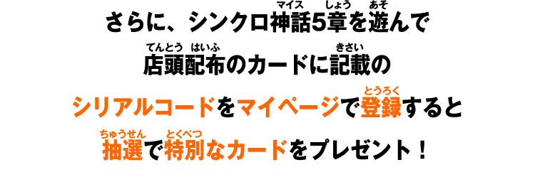 さらに、シンクロ神話5章を遊んで店頭配布のカードに記載のシリアルコードをマイページで登録すると抽選で特別なカードをプレゼント！