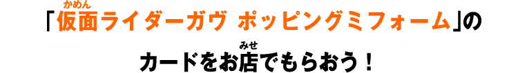 「仮面ライダーガヴ ポッピングミフォーム」のカードをお店でもらおう！