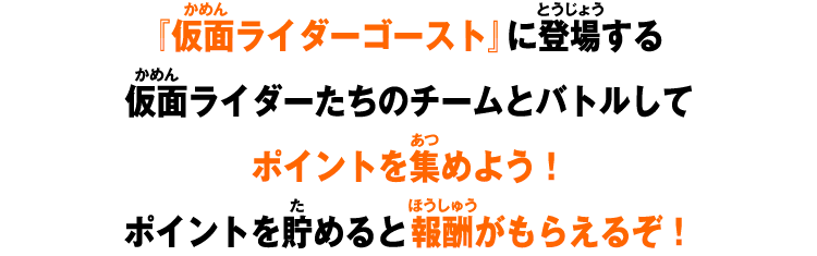 『仮面ライダーゴースト』に登場する仮面ライダーたちのチームとバトルしてポイントを集めよう！ポイントを貯めると報酬がもらえるぞ！