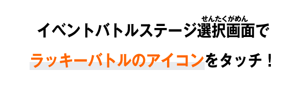 イベントバトルステージ選択画面でラッキーバトルのアイコンをタッチ！