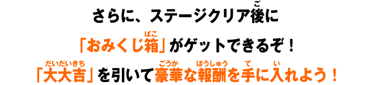 さらに、ステージクリア後に「おみくじ箱」がゲットできるぞ！「大大吉」を引いて豪華な報酬を手に入れよう！