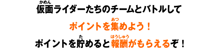 仮面ライダーたちのチームとバトルしてポイントを集めよう!ポイントを貯めると報酬がもらえるぞ!