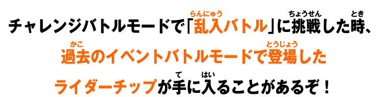 チャレンジバトルモードで「乱入バトル」に挑戦した時、過去のイベントバトルモードで登場したライダーチップが手に入ることがあるぞ！