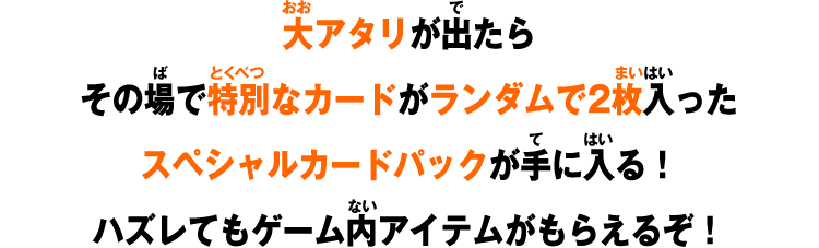 大アタリが出たらその場で特別なカードがランダムで2枚入ったスペシャルカードパックが手に入る！ハズレてもゲーム内アイテムがもらえるぞ！