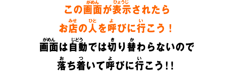 この画面が表示されたらお店の人を呼びに行こう！画面は自動では切り替わらないので落ち着いて呼びに行こう！！