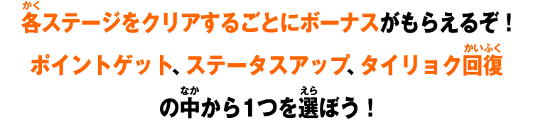 各ステージをクリアするごとにボーナスがもらえるぞ！ポイントゲット、ステータスアップ、タイリョク回復の中から1つを選ぼう！