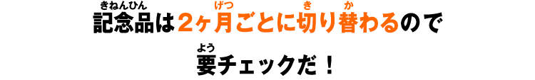 記念品は2ヶ月ごとに切り替わるので要チェックだ！