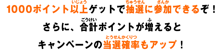 1000ポイント以上ゲットで抽選に参加できるぞ！さらに、合計ポイントが増えるとキャンペーンの当選確率もアップ！