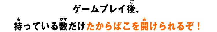 ゲームプレイ後、持っている数だけたからばこを開けられるぞ！