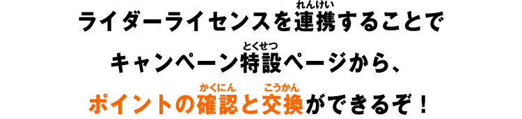 ライダーライセンスを連携することでキャンペーン特設ページから、ポイントの確認と交換ができるぞ！