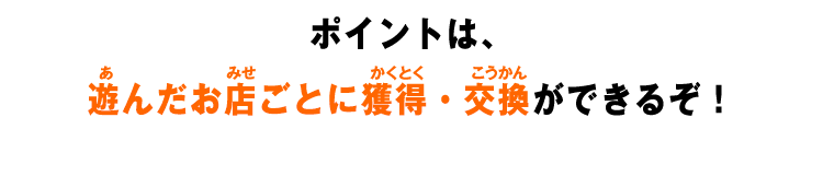 ポイントは、遊んだお店ごとに獲得・交換ができるぞ！