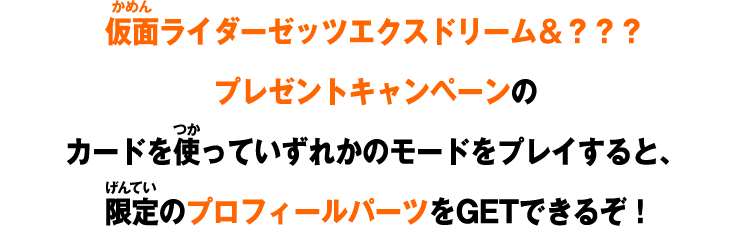 仮面ライダーゼッツエクスドリーム＆？？？プレゼントキャンペーンのカードを使っていずれかのモードをプレイすると、限定のプロフィールパーツをゲットできるぞ！