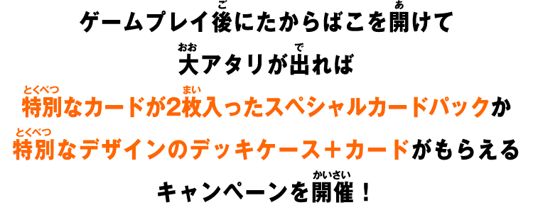 ゲームプレイ後にたからばこを開けて大アタリが出ればスペシャルカードパックか特別なデザインのデッキケース＋カードがもらえるキャンペーンを開催！