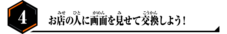 4.お店の人に画面を見せて交換しよう！