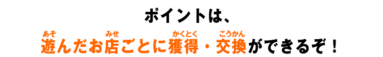 ポイントは、遊んだお店ごとに獲得・交換ができるぞ！