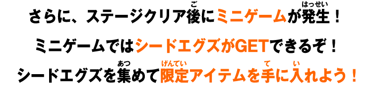 さらに、ステージクリア後にミニゲームが発生！ ミニゲームではシードエグズがGETできるぞ！ シードエグズを集めて限定アイテムを手に入れよう！