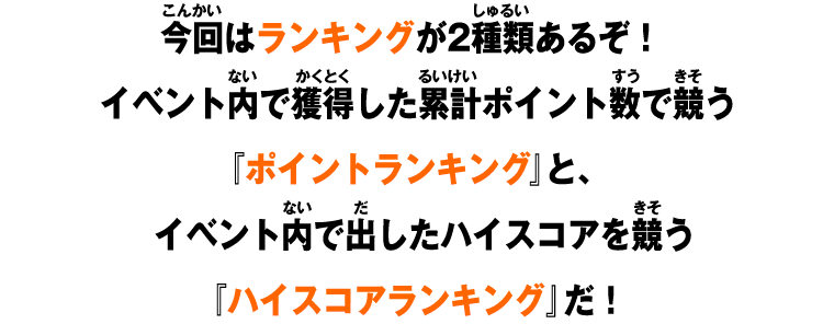 今回はランキングが2種類あるぞ！イベント内で獲得した累計ポイント数で競う『ポイントランキング』と、イベント内で出したハイスコアを競う『ハイスコアランキング』だ！