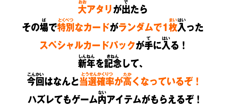 大アタリが出たらその場で特別なカードがランダムで1枚入ったスペシャルカードパックが手に入る！新年を記念して、今回はなんと当選確率が高くなっているぞ！ハズレてもゲーム内アイテムがもらえるぞ！