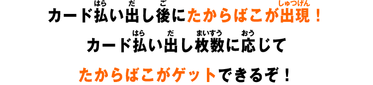 カード払い出し後にたからばこが出現！カード払い出し枚数に応じてたからばこがゲットできるぞ！