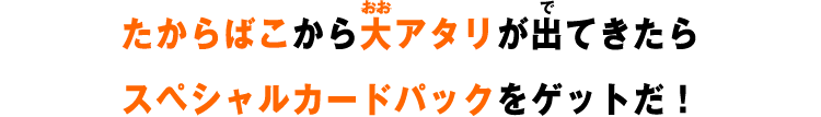 たからばこから大アタリが出てきたらスペシャルカードパックをゲットだ！