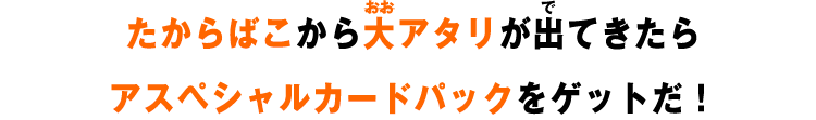 たからばこから大アタリが出てきたらスペシャルカードパックをゲットだ!