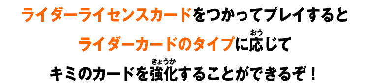 ライダーライセンスカードをつかってプレイするとライダーカードのタイプに応じてキミのカードを強化することができるぞ！