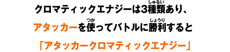 クロマティックエナジーは3種類あり、アタッカーを使ってバトルに勝利すると「アタッカークロマティックエナジー」