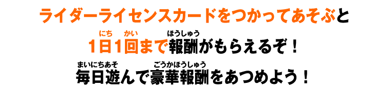 ライダーライセンスカードをつかってあそぶと1日1回まで報酬がもらえるぞ！毎日遊んで豪華報酬をあつめよう！