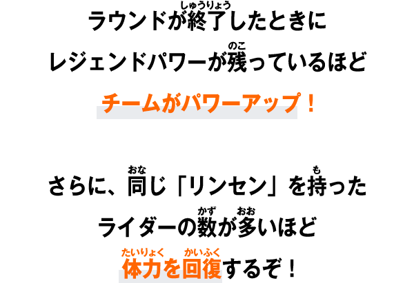 ラウンドが終了したときにレジェンドパワーが残っているほどチームがパワーアップ！さらに、同じ「リンセン」を持ったライダーの数が多いほど体力を回復するぞ！