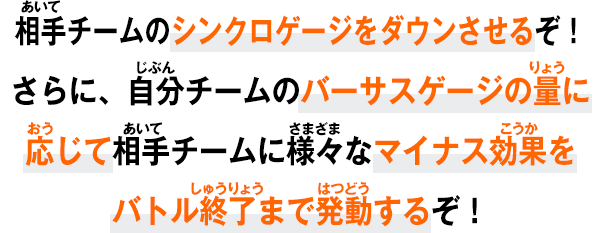 相手チームのシンクロゲージをダウンさせるぞ！さらに、自分チームのバーサスゲージの量に応じて相手チームに様々なマイナス効果をバトル終了まで発動するぞ！
