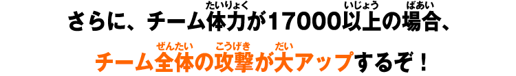 さらに、チーム体力が17000以上の場合、チーム全体の攻撃が大アップするぞ！