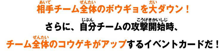 相手チーム全体のボウギョを大ダウン！さらに、自分チームの攻撃開始時、チーム全体のコウゲキがアップするイベントカードだ！