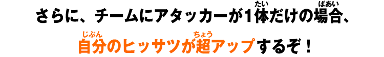 さらに、チームにアタッカーが1体だけの場合、自分のヒッサツが超アップするぞ！