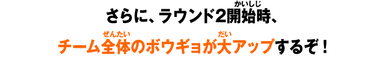 さらに、ラウンド2開始時、チーム全体のボウギョが大アップするぞ！