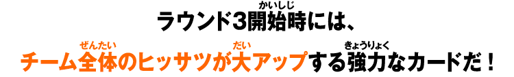 ラウンド3開始時には、チーム全体のヒッサツが大アップする強力なカードだ！