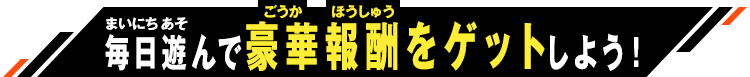 毎日遊んで豪華報酬をゲットしよう！