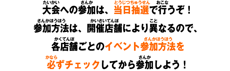 大会への参加は、当日抽選で行うぞ！参加方法は、開催店舗により異なるので、各店舗ごとのイベント参加方法を必ずチェックしてから参加しよう！