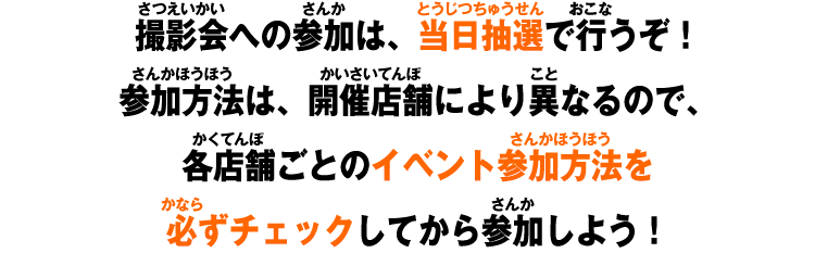 撮影会への参加は、当日抽選で行うぞ！参加方法は、各開催店舗により異なるので、各店舗ごとのイベント参加方法を必ずチェックしてから参加しよう！