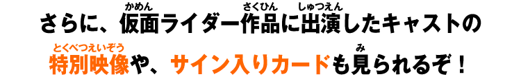 さらに、仮面ライダー作品に出演したキャストの特別映像や、サイン入りカードも見られるぞ！