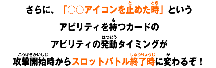 さらに、「○○アイコンを止めた時」というアビリティを持つカードのアビリティの発動タイミングが攻撃開始時からスロットバトル終了時に変わるぞ！