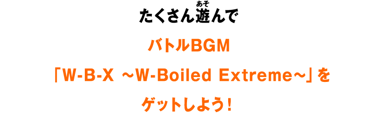たくさん遊んでバトルBGM「W-B-X ～W-Boiled Extreme～」をゲットしよう！